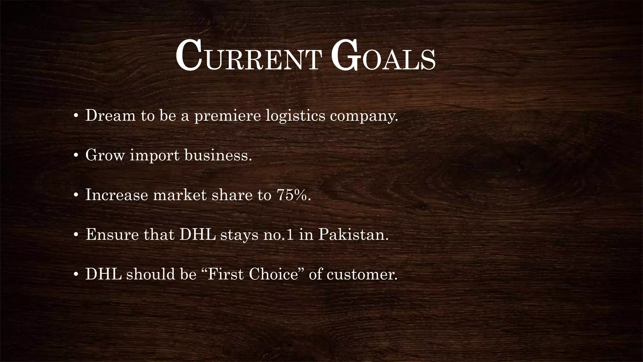 CURRENT GOALS
• Dream to be a premiere logistics company.
• Grow import business.
• Increase market share to 75%.
• Ensure that DHL stays no.1 in Pakistan.
• DHL should be “First Choice” of customer.
 