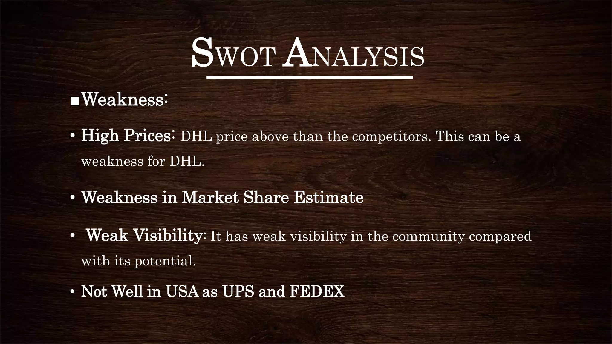 SWOT ANALYSIS
■Weakness:
• High Prices: DHL price above than the competitors. This can be a
weakness for DHL.
• Weakness in Market Share Estimate
• Weak Visibility: It has weak visibility in the community compared
with its potential.
• Not Well in USA as UPS and FEDEX
 