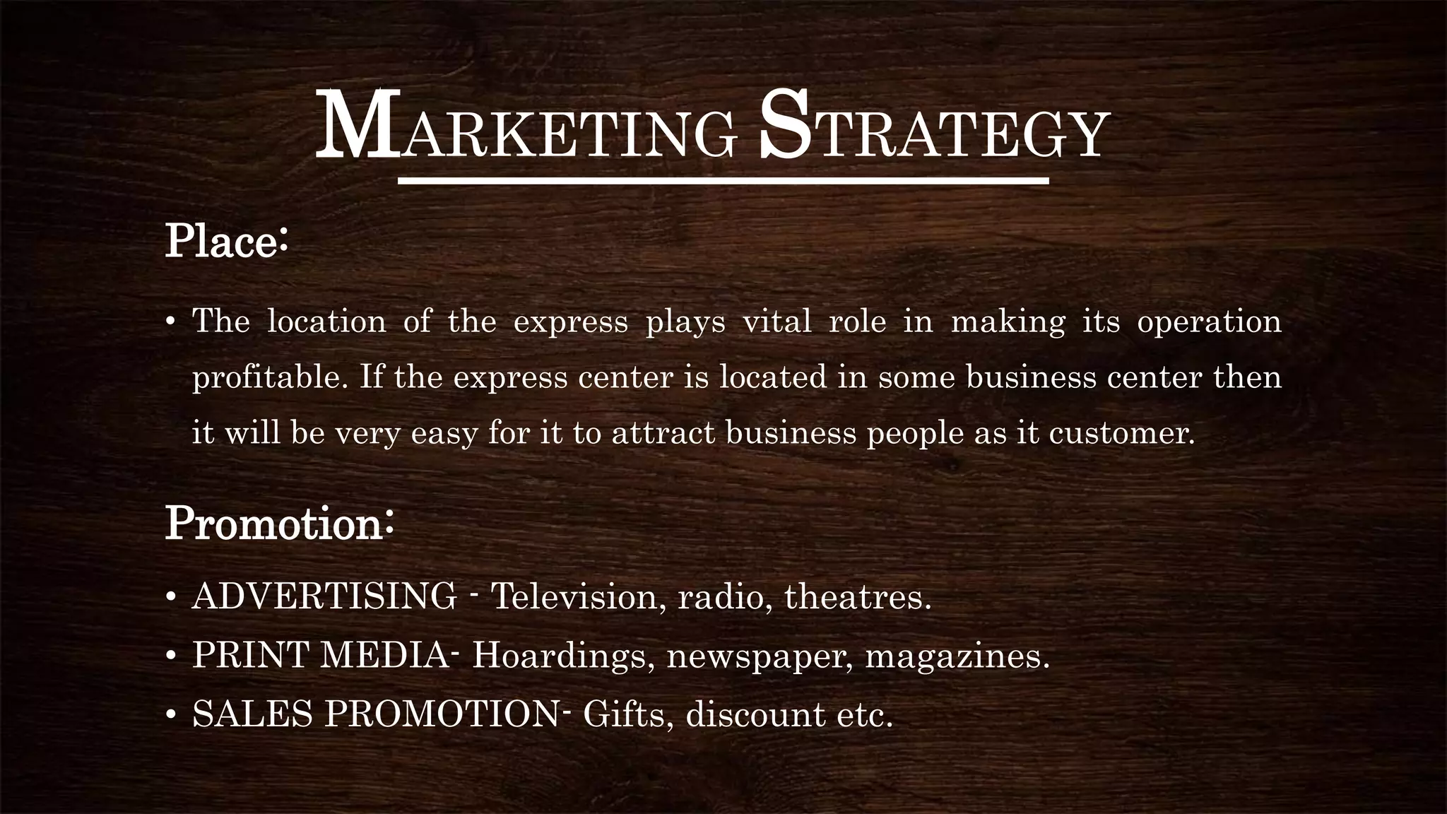 MARKETING STRATEGY
Place:
• The location of the express plays vital role in making its operation
profitable. If the express center is located in some business center then
it will be very easy for it to attract business people as it customer.
Promotion:
• ADVERTISING - Television, radio, theatres.
• PRINT MEDIA- Hoardings, newspaper, magazines.
• SALES PROMOTION- Gifts, discount etc.
 
