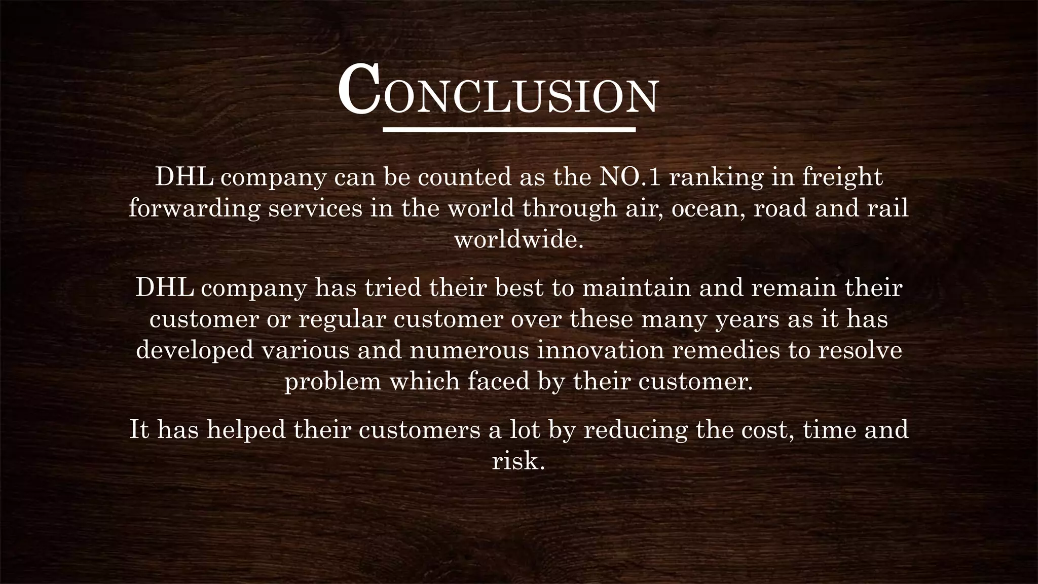 CONCLUSION
DHL company can be counted as the NO.1 ranking in freight
forwarding services in the world through air, ocean, road and rail
worldwide.
DHL company has tried their best to maintain and remain their
customer or regular customer over these many years as it has
developed various and numerous innovation remedies to resolve
problem which faced by their customer.
It has helped their customers a lot by reducing the cost, time and
risk.
 