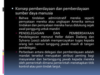  Konsep pemberdayaan dan pemberdayaan
sumber daya manusia
 Bahwa tindakan administratif mereka seperti
pernyataan mereka atau ungkapan Amerika semua
tindakan dan pernyataan mereka harus didukung sejak
awal panggung untuk mandiri
 PENDELEGASIAN DAN PEMBERDAYAAN
Pendelegasian menurut Heller dalam Dadang dan
Sylvana (2007) adalah mempercayakan tugas kepada
orang lain namun tanggung jawab masih di tangan
pendelegasi.
 Perbedaan antara delegasi dan pemberdayaan adalah
mandat tersebut merupakan atribusi penting bagi
masyarakat dan bertanggung jawab kepada mereka
oleh pemerintah dimana pemerintah menetapkan titik
kontrol atau poin tindak lanjut.
 
