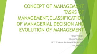 CONCEPT OF MANAGEMENT
TASKS OF
MANAGEMENT,CLASSIFICATION
OF MANAGERIAL DECISION AND
EVOLUTION OF MANAGEMENT
SUBMITTED BY
J.ROBINSON RAJA
VETY & ANIMAL HUSBANDRY EXTENSION
IVRI,BAREILLY
 