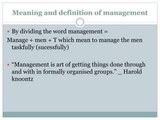 Meaning and definition of management
 By dividing the word management =
Manage + men + T which mean to manage the men
taskfully (sucessfully)
 “Management is art of getting things done through
and with in formally organised groups.” _ Harold
knoontz
 