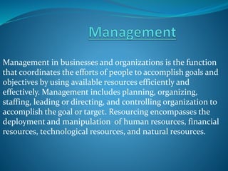 Management in businesses and organizations is the function
that coordinates the efforts of people to accomplish goals and
objectives by using available resources efficiently and
effectively. Management includes planning, organizing,
staffing, leading or directing, and controlling organization to
accomplish the goal or target. Resourcing encompasses the
deployment and manipulation of human resources, financial
resources, technological resources, and natural resources.
 