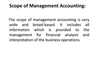 Scope of Management Accounting:
The scope of management accounting is very
wide and broad-based. It includes all
information which is provided to the
management for financial analysis and
interpretation of the business operations.
 