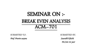 SEMINAR ON :-
BREAK EVEN ANALYSIS
ACM:-701
SUBMITTED TO: SUBMITTED BY:
Prof. Pravin saxena Saurabh Khichi
M.Com 1st year
 