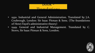 Book -
Translations
• 1930. Industrial and General Administration. Translated by J.A.
Coubrough, London: Sir Isaac Pitman & Sons. (The foundations
of Henri Fayol’s administrative theory)
• 1949. General and Industrial Management. Translated by C.
Storrs, Sir Isaac Pitman & Sons, London.
 