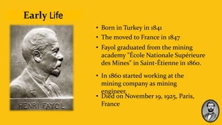 Early Life
• Born in Turkey in 1841
• The moved to France in 1847
• Fayol graduated from the mining
academy "École Nationale Supérieure
des Mines" in Saint-Étienne in 1860.
• In 1860 started working at the
mining company as mining
engineer.
• Died on November 19, 1925, Paris,
France
 