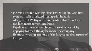 • He was a French Mining Executive & Expert, who first
systematically analyzed managerial behavior.
• Along with FW Taylor he is considered as founder of
modern management methods.
• Fayol done many research on the steal factory & by
applying his own theory he made the company
financially strong and one of the largest steel company of
Europe.
 