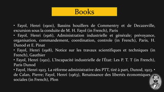 Books
• Fayol, Henri (1900), Bassins houillers de Commentry et de Decazeville,
excursion sous la conduite de M. H. Fayol (in French), Paris
• Fayol, Henri (1916), Administration industrielle et générale; prévoyance,
organisation, commandement, coordination, controle (in French), Paris, H.
Dunod et E. Pinat
• Fayol, Henri (1918), Notice sur les travaux scientifiques et techniques (in
French), Gauthier
• Fayol, Henri (1921), L'Incapacité industrielle de l'État: Les P. T. T (in French),
Paris Dunod
• Fayol, Henri 1923. La réforme administrative des PTT, tiré à part, Dunod, 1923. •
de Calan, Pierre; Fayol, Henri (1963), Renaissance des libertés économiques et
sociales (in French), Plon
 