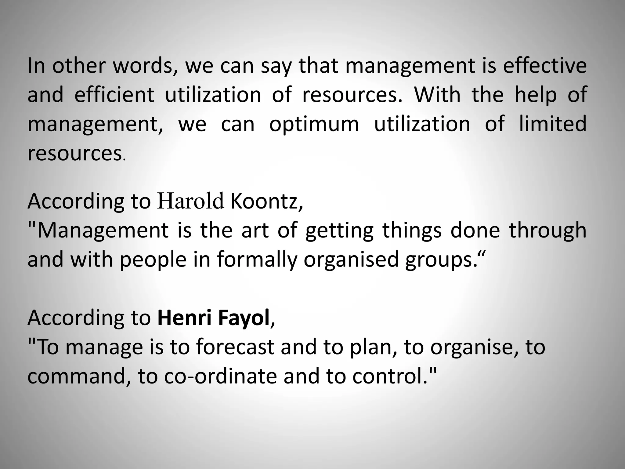 In other words, we can say that management is effective
and efficient utilization of resources. With the help of
management, we can optimum utilization of limited
resources.
According to Harold Koontz,
"Management is the art of getting things done through
and with people in formally organised groups.“
According to Henri Fayol,
"To manage is to forecast and to plan, to organise, to
command, to co-ordinate and to control."
 