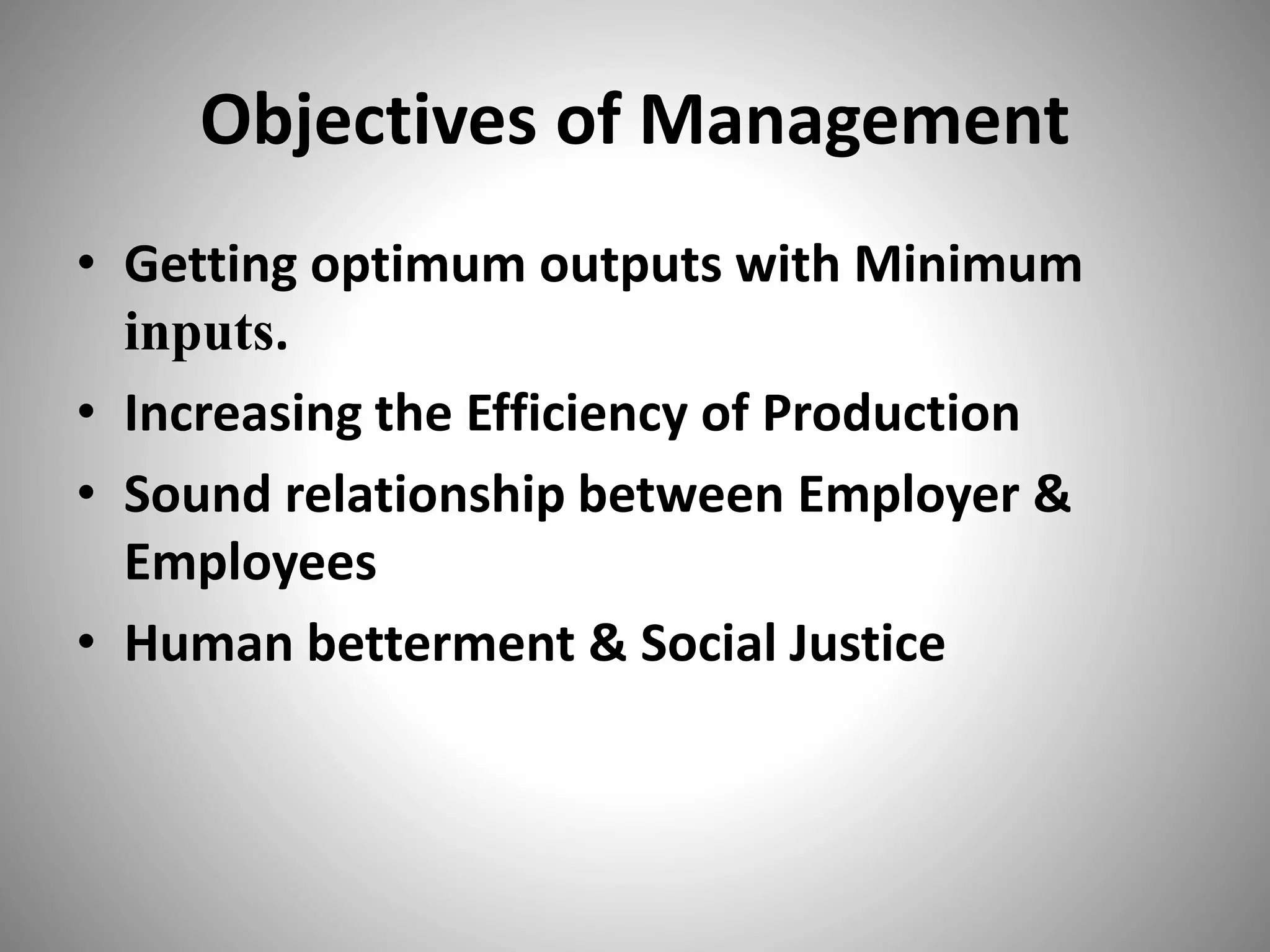 Objectives of Management
• Getting optimum outputs with Minimum
inputs.
• Increasing the Efficiency of Production
• Sound relationship between Employer &
Employees
• Human betterment & Social Justice
 