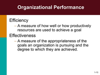 1-13
Organizational Performance
Efficiency
– A measure of how well or how productively
resources are used to achieve a goal
Effectiveness
– A measure of the appropriateness of the
goals an organization is pursuing and the
degree to which they are achieved.
 