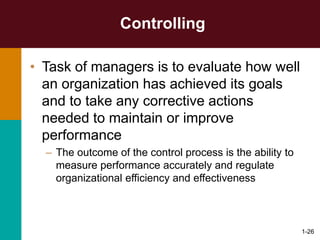 1-26
Controlling
• Task of managers is to evaluate how well
an organization has achieved its goals
and to take any corrective actions
needed to maintain or improve
performance
– The outcome of the control process is the ability to
measure performance accurately and regulate
organizational efficiency and effectiveness
 