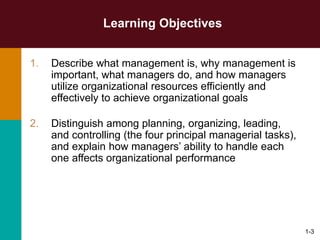 1-3
Learning Objectives
1. Describe what management is, why management is
important, what managers do, and how managers
utilize organizational resources efficiently and
effectively to achieve organizational goals
2. Distinguish among planning, organizing, leading,
and controlling (the four principal managerial tasks),
and explain how managers’ ability to handle each
one affects organizational performance
 