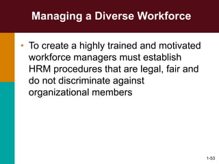 1-53
Managing a Diverse Workforce
• To create a highly trained and motivated
workforce managers must establish
HRM procedures that are legal, fair and
do not discriminate against
organizational members
 
