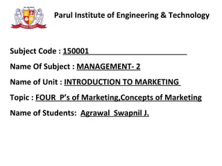 Parul Institute of Engineering & Technology
Subject Code : 150001
Name Of Subject : MANAGEMENT- 2
Name of Unit : INTRODUCTION TO MARKETING
Topic : FOUR P’s of Marketing,Concepts of Marketing
Name of Students: Agrawal Swapnil J.
 