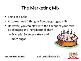 The Marketing Mix
• Think of a Cake
• All cakes need 4 things – flour, egg, sugar, milk
• However, you can play with the flavour of your cake
by changing the ingredients slightly
– Example: Sweeter cake – add
more sugar
Sub: MANAGEMENT-2 Topic: Marketing Function
 