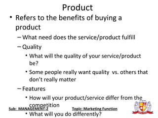 Product
• Refers to the benefits of buying a
product
– What need does the service/product fulfill
– Quality
• What will the quality of your service/product
be?
• Some people really want quality vs. others that
don’t really matter
– Features
• How will your product/service differ from the
competition
• What will you do differently?
Sub: MANAGEMENT-2 Topic: Marketing Function
 