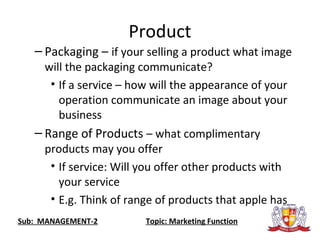 Product
– Packaging – if your selling a product what image
will the packaging communicate?
• If a service – how will the appearance of your
operation communicate an image about your
business
– Range of Products – what complimentary
products may you offer
• If service: Will you offer other products with
your service
• E.g. Think of range of products that apple has
Sub: MANAGEMENT-2 Topic: Marketing Function
 
