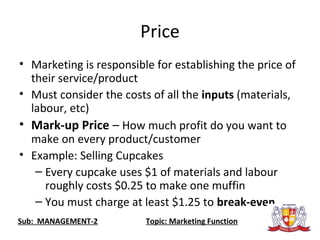 Price
• Marketing is responsible for establishing the price of
their service/product
• Must consider the costs of all the inputs (materials,
labour, etc)
• Mark-up Price – How much profit do you want to
make on every product/customer
• Example: Selling Cupcakes
– Every cupcake uses $1 of materials and labour
roughly costs $0.25 to make one muffin
– You must charge at least $1.25 to break-even
Sub: MANAGEMENT-2 Topic: Marketing Function
 