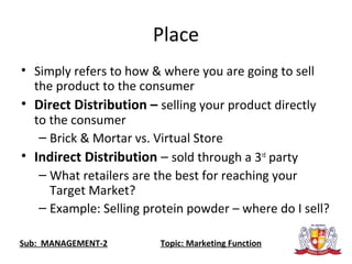 Place
• Simply refers to how & where you are going to sell
the product to the consumer
• Direct Distribution – selling your product directly
to the consumer
– Brick & Mortar vs. Virtual Store
• Indirect Distribution – sold through a 3rd
party
– What retailers are the best for reaching your
Target Market?
– Example: Selling protein powder – where do I sell?
Sub: MANAGEMENT-2 Topic: Marketing Function
 