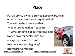 Place
• For a service : where are you going to locate in
order to best reach your target market
• You want to be in an area that
– your target market frequents
– Says something about your business
• Notice how car dealerships are
always on the outskirts of
town or close to a highway?
• Brantford Commons
Sub: MANAGEMENT-2 Topic: Marketing Function
 