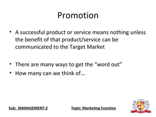 Promotion
• A successful product or service means nothing unless
the benefit of that product/service can be
communicated to the Target Market
• There are many ways to get the “word out”
• How many can we think of...
Sub: MANAGEMENT-2 Topic: Marketing Function
 
