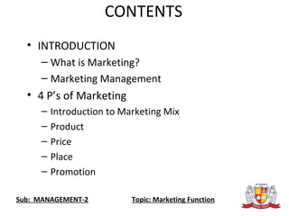 • INTRODUCTION
– What is Marketing?
– Marketing Management
• 4 P’s of Marketing
– Introduction to Marketing Mix
– Product
– Price
– Place
– Promotion
Sub: MANAGEMENT-2 Topic: Marketing Function
CONTENTS
 