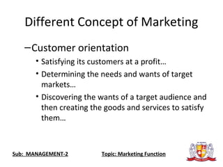 Different Concept of Marketing
–Customer orientation
• Satisfying its customers at a profit…
• Determining the needs and wants of target
markets…
• Discovering the wants of a target audience and
then creating the goods and services to satisfy
them…
Sub: MANAGEMENT-2 Topic: Marketing Function
 