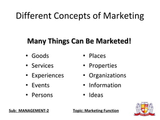• Goods
• Services
• Experiences
• Events
• Persons
• Places
• Properties
• Organizations
• Information
• Ideas
Many Things Can Be Marketed!Many Things Can Be Marketed!
Different Concepts of Marketing
Sub: MANAGEMENT-2 Topic: Marketing Function
 