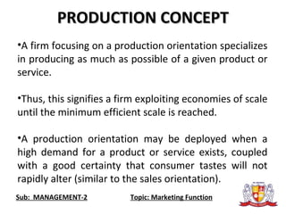 Sub: MANAGEMENT-2 Topic: Marketing Function
•A firm focusing on a production orientation specializes
in producing as much as possible of a given product or
service.
•Thus, this signifies a firm exploiting economies of scale
until the minimum efficient scale is reached.
•A production orientation may be deployed when a
high demand for a product or service exists, coupled
with a good certainty that consumer tastes will not
rapidly alter (similar to the sales orientation).
PRODUCTION CONCEPTPRODUCTION CONCEPT
 