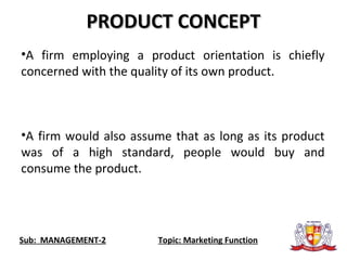Sub: MANAGEMENT-2 Topic: Marketing Function
PRODUCT CONCEPTPRODUCT CONCEPT
•A firm employing a product orientation is chiefly
concerned with the quality of its own product.
•A firm would also assume that as long as its product
was of a high standard, people would buy and
consume the product.
 