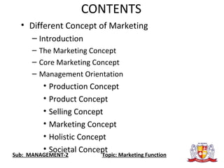 CONTENTS
• Different Concept of Marketing
– Introduction
– The Marketing Concept
– Core Marketing Concept
– Management Orientation
• Production Concept
• Product Concept
• Selling Concept
• Marketing Concept
• Holistic Concept
• Societal Concept
Sub: MANAGEMENT-2 Topic: Marketing Function
 