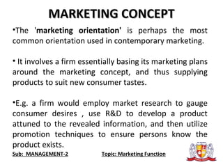 Sub: MANAGEMENT-2 Topic: Marketing Function
MARKETING CONCEPTMARKETING CONCEPT
•The 'marketing orientation' is perhaps the most
common orientation used in contemporary marketing.
• It involves a firm essentially basing its marketing plans
around the marketing concept, and thus supplying
products to suit new consumer tastes.
•E.g. a firm would employ market research to gauge
consumer desires , use R&D to develop a product
attuned to the revealed information, and then utilize
promotion techniques to ensure persons know the
product exists.
 
