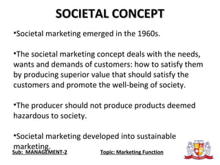 Sub: MANAGEMENT-2 Topic: Marketing Function
SOCIETAL CONCEPTSOCIETAL CONCEPT
•Societal marketing emerged in the 1960s.
•The societal marketing concept deals with the needs,
wants and demands of customers: how to satisfy them
by producing superior value that should satisfy the
customers and promote the well-being of society.
•The producer should not produce products deemed
hazardous to society.
•Societal marketing developed into sustainable
marketing.
 