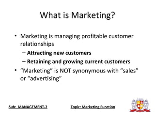 What is Marketing?
• Marketing is managing profitable customer
relationships
– Attracting new customers
– Retaining and growing current customers
• “Marketing” is NOT synonymous with “sales”
or “advertising”
Sub: MANAGEMENT-2 Topic: Marketing Function
 