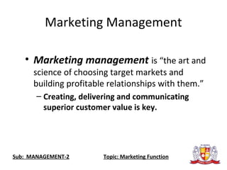 Marketing Management
• Marketing management is “the art and
science of choosing target markets and
building profitable relationships with them.”
– Creating, delivering and communicating
superior customer value is key.
Sub: MANAGEMENT-2 Topic: Marketing Function
 