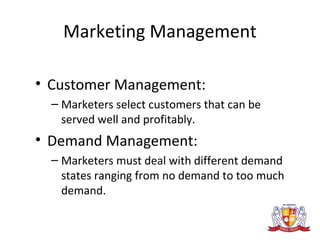 Marketing Management
• Customer Management:
– Marketers select customers that can be
served well and profitably.
• Demand Management:
– Marketers must deal with different demand
states ranging from no demand to too much
demand.
 