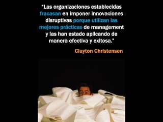 “ Las organizaciones establecidas  fracasan  en imponer innovaciones disruptivas  porque utilizan las mejores prácticas  de management y las han estado aplicando de manera efectiva y exitosa.”   Clayton Christensen 