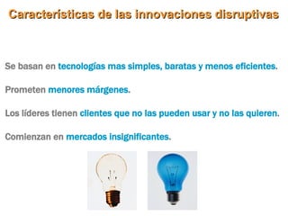 Características de las innovaciones disruptivas Se basan en  tecnologías mas simples, baratas y menos eficientes .  Prometen  menores márgenes .  Los líderes tienen  clientes que no las pueden usar y no las quieren .  Comienzan en  mercados insignificantes .  