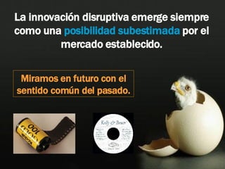 La innovación disruptiva emerge siempre como una  posibilidad subestimada  por el mercado establecido. Miramos en futuro con el sentido común del pasado. 