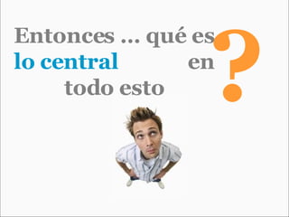 Entonces … qué es  lo central   en todo esto ? 
