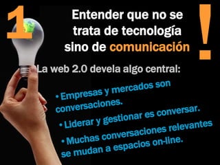 Entender que no se trata de tecnología sino de  comunicación ! 1 La web 2.0 devela algo central:  Empresas y mercados son  conversaciones.  Liderar y gestionar es conversar. Muchas conversaciones relevantes  se mudan a espacios on-line. 
