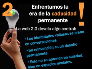 2 La web 2.0 devela algo central:  Las identidades valiosas se crean en conversaciones.  Su reinvención es un desafío permanente. Esto no se aprende en soledad, sino en espacios sociales.  Enfrentamos la  era de la  caducidad  permanente ! 