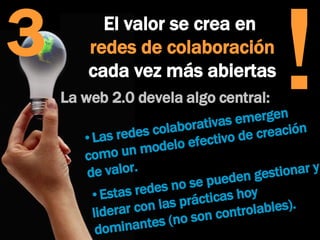 3 La web 2.0 devela algo central:  Las redes colaborativas emergen como un modelo efectivo de creación de valor.  Estas redes no se pueden gestionar y liderar con las prácticas hoy dominantes (no son controlables).  El valor se crea en  redes de colaboración  cada vez más abiertas ! 
