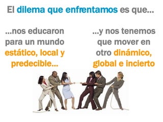 El  dilema que enfrentamos  es que… … nos educaron para un mundo  estático, local y predecible… … y nos tenemos que mover en otro  dinámico, global e incierto 