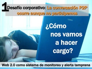 Desafío corporativo:  La conversación P2P ocurre aunque no participemos ¿Cómo  nos vamos  a hacer cargo?  1 Web 2.0 como sistema de monitoreo y alerta temprana 