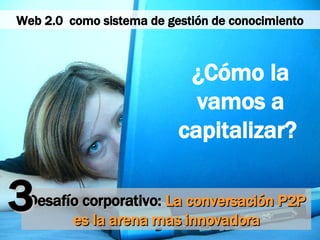 Desafío corporativo:  La conversación P2P es la arena mas innovadora ¿Cómo la vamos a capitalizar?  3 Web 2.0  como sistema de gestión de conocimiento 