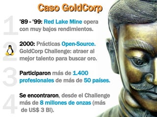 2 3 1 ’ 89 - ’99:   Red Lake Mine  opera  con muy bajos rendimientos. Caso GoldCorp Participaron  más de  1.400 profesionales  de más de  50 países. 2000:  Prácticas  Open-Source.  GoldCorp Challenge: atraer al  mejor talento para buscar oro. Se encontraron , desde el Challenge más de  8 millones de onzas  (más  de US$ 3 Bl). 4 